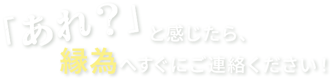 「あれ？と感じたら縁為へすぐにご連絡ください」