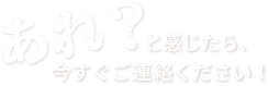 あれ？と感じたら、今すぐご連絡ください！