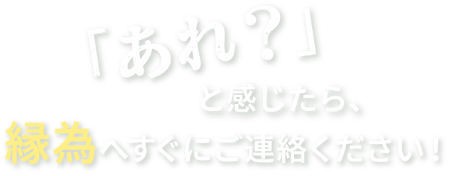 「あれ？と感じたら縁為へすぐにご連絡ください」